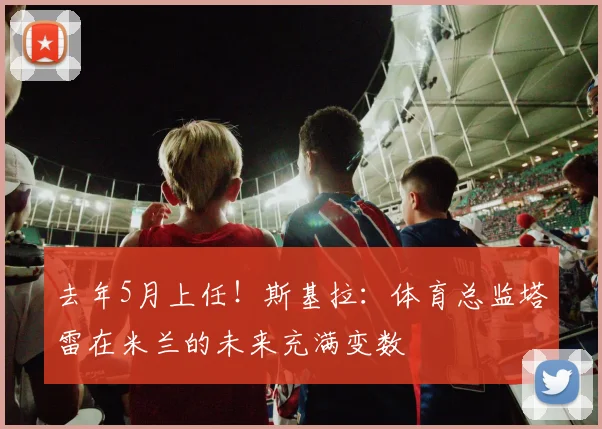 去年5月上任！斯基拉：体育总监塔雷在米兰的未来充满变数