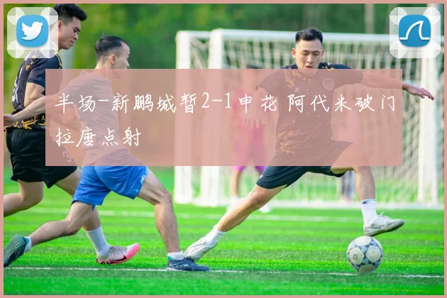 半场-新鹏城暂2-1申花 阿代米破门拉唐点射