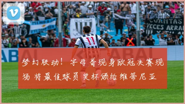 梦幻联动！字母哥现身欧冠决赛现场 将最佳球员奖杯颁给维蒂尼亚