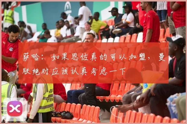 萨哈：如果恩佐真的可以加盟，曼联绝对应该认真考虑一下
