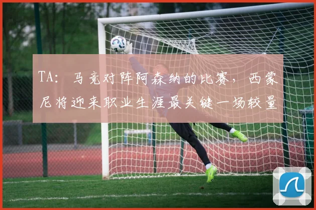 TA：马竞对阵阿森纳的比赛，西蒙尼将迎来职业生涯最关键一场较量