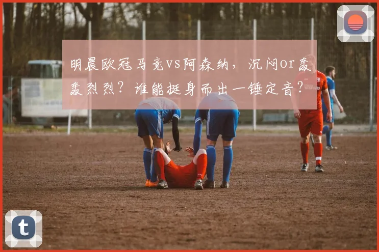 明晨欧冠马竞vs阿森纳，沉闷or轰轰烈烈？谁能挺身而出一锤定音？